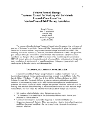 1
Solution Focused Therapy
Treatment Manual for Working with Individuals
Research Committee of the
Solution Focused Brief Therapy Association
Terry S. Trepper
Eric E. McCollum
Peter De Jong
Harry Korman
Wallace Gingerich
Cynthia Franklin
The purpose of this Preliminary Treatment Manual is to offer an overview to the general
structure of Solution-Focused Brief Therapy (SFBT). This manual will follow the standardized
format and include each of the components recommended by Carroll and Nuro (1997). The
following sections are included: (a) overview, description and rationale of SFBT; (b) goals and
goal setting in SFBT; (c) how SFBT is contrasted with other treatments; (d) specific active
ingredients and therapist behaviors in SFBT; (e) nature of the client-therapist relationship in
SFBT; (f) format; (g) session format and content; (g) compatibility with adjunctive therapies; (h)
target population; (i) meeting needs of special populations; (j) therapist characteristics and
requirements; (j) therapist training; and (k) supervision.
OVERVIEW, DESCRIPTION, AND RATIONALE
Solution-Focused Brief Therapy group treatment is based on over twenty years of
theoretical development, clinical practice, and empirical research (e.g., de Shazer et al.,1986;
Berg & Miller, 1992; Berg, 1994; De Jong & Berg (2008); de Shazer, Dolan et al., 2006).
Solution-Focused Brief Therapy is different in many ways from traditional approaches to
treatment. It is a competency-based model, which minimizes emphasis on past failings and
problems, and instead focuses on clients’ strengths and previous successes. There is a focus on
working from the client’s understandings of her/his concern/situation and what the client might
want different. The basic tenets that inform Solution-Focus Brief Therapy are as follows:
• It is based on solution-building rather than problem-solving.
• The therapeutic focus should be on the client’s desired future rather than on past
problems or current conflicts.
• Clients are encouraged to increase the frequency of current useful behaviors
• No problem happens all the time. There are exceptions – that is, times when the problem
could have happened but didn’t – that can be used by the client and therapist to co-
construct solutions.
 