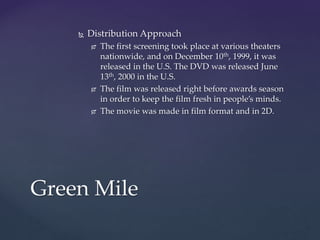  Distribution Approach
 The first screening took place at various theaters
nationwide, and on December 10th, 1999, it was
released in the U.S. The DVD was released June
13th, 2000 in the U.S.
 The film was released right before awards season
in order to keep the film fresh in people’s minds.
 The movie was made in film format and in 2D.
Green Mile
 