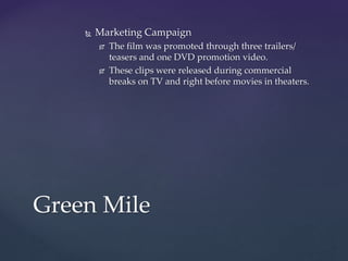  Marketing Campaign
 The film was promoted through three trailers/
teasers and one DVD promotion video.
 These clips were released during commercial
breaks on TV and right before movies in theaters.
Green Mile
 