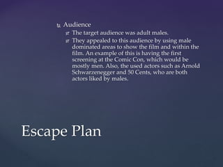  Audience
 The target audience was adult males.
 They appealed to this audience by using male
dominated areas to show the film and within the
film. An example of this is having the first
screening at the Comic Con, which would be
mostly men. Also, the used actors such as Arnold
Schwarzenegger and 50 Cents, who are both
actors liked by males.
Escape Plan
 