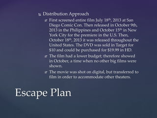  Distribution Approach
 First screened entire film July 18th, 2013 at San
Diego Comic Con. Then released in October 9th,
2013 in the Philippines and October 15th in New
York City for the premiere in the U.S. Then,
October 18th, 2013 it was released throughout the
United States. The DVD was sold in Target for
$10 and could be purchased for $19.99 in HD.
 The film had a lower budget; therefore showed
in October, a time when no other big films were
shown.
 The movie was shot on digital, but transferred to
film in order to accommodate other theaters.
Escape Plan
 