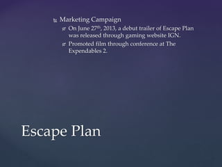  Marketing Campaign
 On June 27th, 2013, a debut trailer of Escape Plan
was released through gaming website IGN.
 Promoted film through conference at The
Expendables 2.
Escape Plan
 