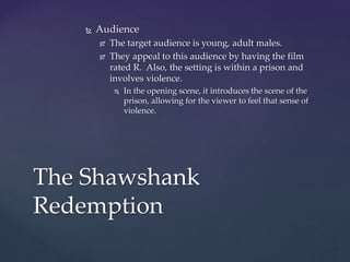  Audience
 The target audience is young, adult males.
 They appeal to this audience by having the film
rated R. Also, the setting is within a prison and
involves violence.
 In the opening scene, it introduces the scene of the
prison, allowing for the viewer to feel that sense of
violence.
The Shawshank
Redemption
 