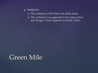  Audience
 The audience of this film was adult males.
 The audience was appealed to by using action
and danger, which appeals to mostly males.
Green Mile
 