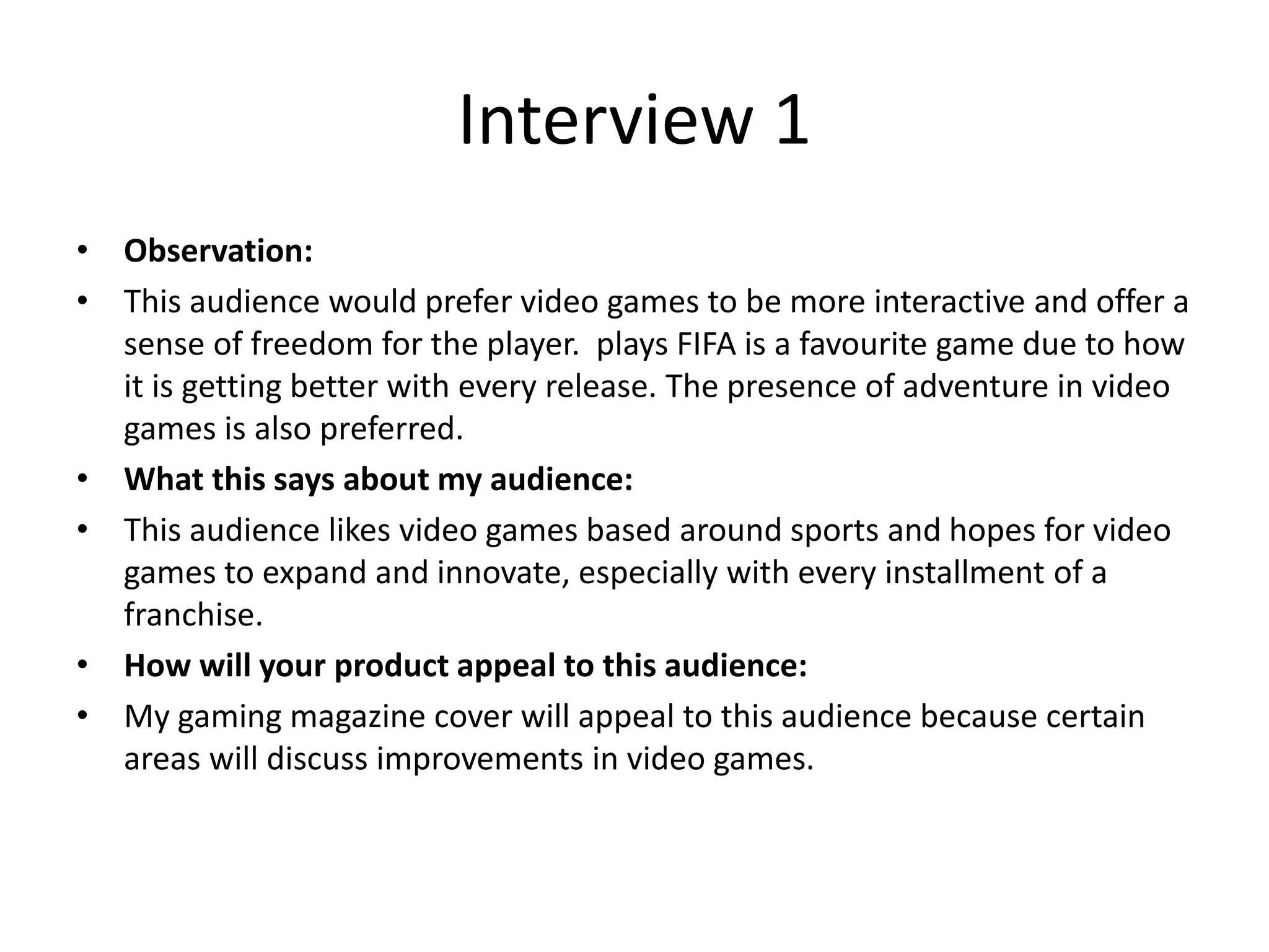 Interview 1
&bull; Observation:
&bull; This audience would prefer video games to be more interactive and offer a
sense of freedom for the player. plays FIFA is a favourite game due to how
it is getting better with every release. The presence of adventure in video
games is also preferred.
&bull; What this says about my audience:
&bull; This audience likes video games based around sports and hopes for video
games to expand and innovate, especially with every installment of a
franchise.
&bull; How will your product appeal to this audience:
&bull; My gaming magazine cover will appeal to this audience because certain
areas will discuss improvements in video games.
 
