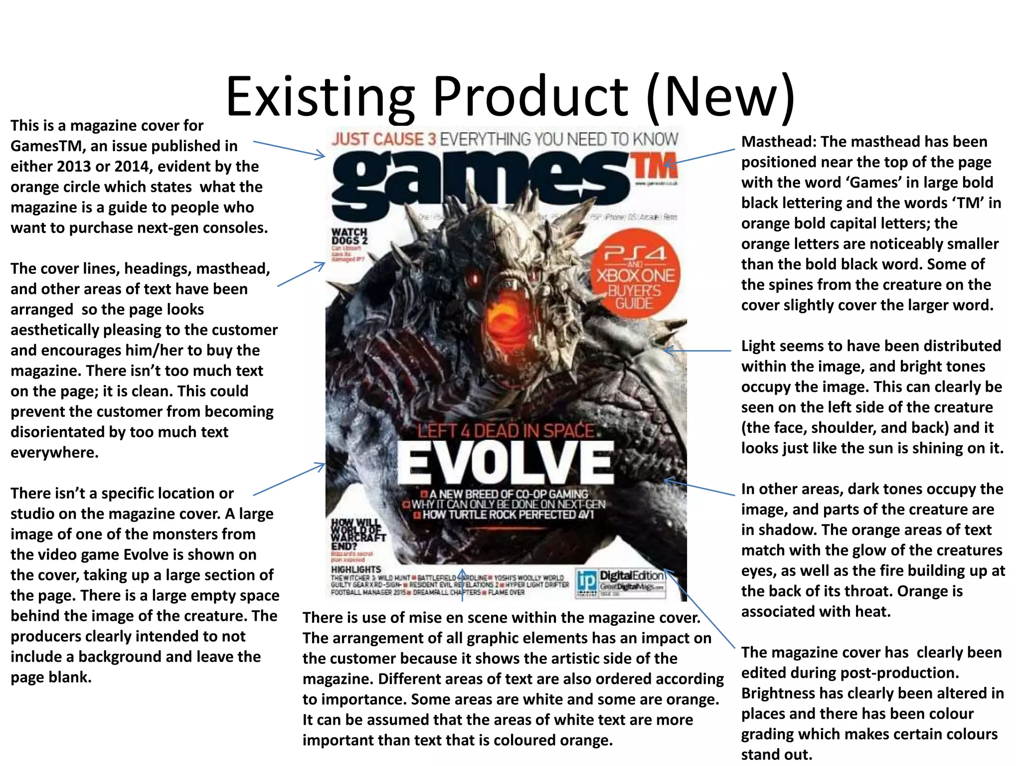 Existing Product (New)This is a magazine cover for
GamesTM, an issue published in
either 2013 or 2014, evident by the
orange circle which states what the
magazine is a guide to people who
want to purchase next-gen consoles.
The cover lines, headings, masthead,
and other areas of text have been
arranged so the page looks
aesthetically pleasing to the customer
and encourages him/her to buy the
magazine. There isn&rsquo;t too much text
on the page; it is clean. This could
prevent the customer from becoming
disorientated by too much text
everywhere.
There isn&rsquo;t a specific location or
studio on the magazine cover. A large
image of one of the monsters from
the video game Evolve is shown on
the cover, taking up a large section of
the page. There is a large empty space
behind the image of the creature. The
producers clearly intended to not
include a background and leave the
page blank.
There is use of mise en scene within the magazine cover.
The arrangement of all graphic elements has an impact on
the customer because it shows the artistic side of the
magazine. Different areas of text are also ordered according
to importance. Some areas are white and some are orange.
It can be assumed that the areas of white text are more
important than text that is coloured orange.
Masthead: The masthead has been
positioned near the top of the page
with the word &lsquo;Games&rsquo; in large bold
black lettering and the words &lsquo;TM&rsquo; in
orange bold capital letters; the
orange letters are noticeably smaller
than the bold black word. Some of
the spines from the creature on the
cover slightly cover the larger word.
Light seems to have been distributed
within the image, and bright tones
occupy the image. This can clearly be
seen on the left side of the creature
(the face, shoulder, and back) and it
looks just like the sun is shining on it.
In other areas, dark tones occupy the
image, and parts of the creature are
in shadow. The orange areas of text
match with the glow of the creatures
eyes, as well as the fire building up at
the back of its throat. Orange is
associated with heat.
The magazine cover has clearly been
edited during post-production.
Brightness has clearly been altered in
places and there has been colour
grading which makes certain colours
stand out.
 