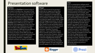 Presentation software
PowToon
I decided to use PowToon to present some of
my research and planning. I was aware of how
to use it as it was used in my production during
AS however as it can be slow, I only used it to
present visual research and planning such as
the cast or costumes because this research
could be more simplistic to read on PowToon
and also interactive due to slideshow motion.
PowToon was an effective way to make my
blog look more engaging due to the music that
can be inserted into a slideshow and makes it
feel more like a video opposed to a boring,
ordinary slideshow. Although this was effective,
visual and eye catching, I only used it on
numerous occasions as the slides are only 20
seconds long ( which is not enough time to read
a slide with lots of content) so it could limit
understanding, therefore, I adapted other
methods to present my research and planning.
Blogger
Every major process of my journey in
producing my magazine and ancillary
products has been posted on Blogger
which is important to connote that my
research and finding are valid which not
only symbolizes originality but also makes
my product(s) appear more reliable. I have
used the blogger presentation its self, for
example, to post recent updates and this
often reveals my own personality which is
effective as it is more inviting and relaxed
but this is often boring and creates a
sameness.Therefore, to prevent
repetition, I have embedded different
links to connote variety and to make it
appear more exciting. However, what was
extremely important when using blogger
is that the embedded posts fitted the
proportions of the blog, this had to be
changed at first because they exceeded
the length however this was important as
my posts appear more neat and efficient.
Prezi
Prezi is a presentation software which
allows you present your work as a journey
set on a particular theme. In my
production Prezi was effective when I
wanted to present detailed work in a less
conventional way, for example, when
presenting my textual analysis.This way, I
could make it legible and clear to connote
my understanding of the task whilst
making it more visual and entertaining.
One way that this made this effective is
through embeddingYouTube clips to
support my research which not only
shows a different viewing experience for
the reader but it also backs up my
research to make it more reliable and
persuasive. However, this was limiting
when using the convergence of Prezi and
YouTube at college because many
YouTube videos are blocked, thus,
limiting my access.Therefore, this is why
a lot of my research and planning took
place at home as I could work more
efficiently without any errors or
inconveniences.
 