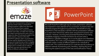 Presentation software
Another form of presentation software that I
used was ‘emaze’ which is a PowerPoint
software however it differs from Microsoft
PowerPoint because there is greater
visualisations due to the unique transitions
between each slide, as if taken from the eyes
of a viewer scanning around a room, thus, it
creates this idea of involving the reader in the
media industry. Likewise to the other
PowerPoint software used in my production,
this was used for detailed work to show it in
an easy and simple format so that it is legible.
I could also addYouTube clips and individuals
designs and it is another way to make my
blog look more eye catching due to the
variety of different software used.
Microsoft PowerPoint although may be a basic presentation software
was important in every element of my coursework, to present clear and
informed progress throughout my production. One benefit of using
PowerPoint is that everybody is familiar with this presentation software
so it means that interactivity will be easier and prevent frustration and
confusion. However, one thing that prevented PowerPoint from being
completely engaging is that the transitions do not work when a
PowerPoint is uploaded on blogger as it must be placed onto SlideShare
first, therefore, this is why using triangulation of different presentation
methods creates a variety of different platforms for individuals to
contact with.This could be beneficial as it could educate the audience on
different methods of presenting work, therefore, reaching the aim of
informing the audience as part of the Uses and Gratifications Theory.
 