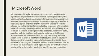 MicrosoftWord
MicrosoftWord is a platform where you can produce documents,
reports and any content in written format. For my production, this
was important and used continuously, for example, in my research it
was used to type up my transcript from my focus group, therefore it
was easily legible and clear and the numerous choices of colours
allowed me to highlight different individual responses which made it
more informative, allowing the Uses and GratificationsTheory to be
achieved as the aim of being educated is reached. I then used Zoho,
an online website to allow my transcript to be put onto blogger.
Another use of Microsoft word was to copy, paste, crop and save
screen shots as there is no other way of securing them in your own
documents, therefore, this was useful in the construction to show
evidence of my progress through screen shots which conveys that my
products are authentic and valid, again making my institution more
trust worthy to the reader- leading to a well respected reputation.
 