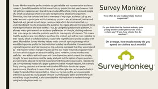 Survey Monkey
Survey Monkey was the perfect website to gain reliable and representative audience
research, I used this website to find research in my production last year however I did
not get many responses as I shared it via email and therefore, it only accessed people
of a small social group which is not valid to represent a wholesome argument.
Therefore, this year I shared the link to members of my target audience ( 18-25 and
asked women to participate as this is what my products aim at) via email, twitter and
Facebook and gained a much larger response rate which demonstrates that my
understanding of how to encourage the audience to engage allowed me research to be
more representative and trust worthy. Thus, by using this questionnaire platform, it
allowed me to gain research on audience preferences on lifestyle, clothing and even
their price range to make the products specific to the majority of interests.This means
that the audience are more likely to purchase the product as it will be more relatable to
their needs, which is to follow fashion, explore the nightlife scene and to socialise with
peers. I found that Survey Monkey helped me to think of a pricing strategy which
would both provide profits for the institution but also be affordable. Conventionally
regional magazines are free however as the audience expressed that they would spend
£2 ( the majority vote) I changed my plan as this also made the product appear more
luxurious which is again an attractive selling point. However, survey monkey was
useful as I was able to ask both open and closed questions which meant that simple,
straight forward questions could be easily analysed but the option of open questions
and comments allowed me to find reasons behind the audiences answers. I decided to
use survey monkey instead of a paper questionnaire for multiple reasons, for example,
firstly printing costs act as a barrier and it is also difficult to distribute a paper
questionnaire, therefore it means that only a small sample size can be reached which
makes the product less representative. However, by making the survey accessible
online it is suitable to young people who are technologically active and therefore are
more likely to get involved, it also connotes that my institution is modern through
using technologies on web 2.0.
 