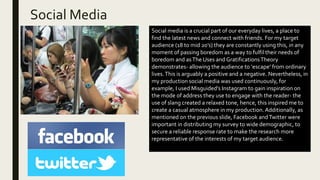 Social Media
Social media is a crucial part of our everyday lives, a place to
find the latest news and connect with friends. For my target
audience (18 to mid 20’s) they are constantly using this, in any
moment of passing boredom as a way to fulfil their needs of
boredom and asThe Uses and GratificationsTheory
demonstrates- allowing the audience to ‘escape’ from ordinary
lives.This is arguably a positive and a negative. Nevertheless, in
my production social media was used continuously, for
example, I used Misguided’s Instagram to gain inspiration on
the mode of address they use to engage with the reader- the
use of slang created a relaxed tone, hence, this inspired me to
create a casual atmosphere in my production.Additionally, as
mentioned on the previous slide, Facebook andTwitter were
important in distributing my survey to wide demographic, to
secure a reliable response rate to make the research more
representative of the interests of my target audience.
 