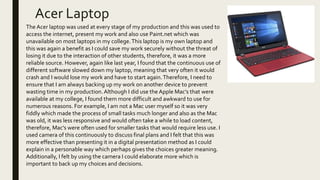 Acer Laptop
The Acer laptop was used at every stage of my production and this was used to
access the internet, present my work and also use Paint.net which was
unavailable on most laptops in my college.This laptop is my own laptop and
this was again a benefit as I could save my work securely without the threat of
losing it due to the interaction of other students, therefore, it was a more
reliable source. However, again like last year, I found that the continuous use of
different software slowed down my laptop, meaning that very often it would
crash and I would lose my work and have to start again.Therefore, I need to
ensure that I am always backing up my work on another device to prevent
wasting time in my production. Although I did use the Apple Mac’s that were
available at my college, I found them more difficult and awkward to use for
numerous reasons. For example, I am not a Mac user myself so it was very
fiddly which made the process of small tasks much longer and also as the Mac
was old, it was less responsive and would often take a while to load content,
therefore, Mac’s were often used for smaller tasks that would require less use. I
used camera of this continuously to discuss final plans and I felt that this was
more effective than presenting it in a digital presentation method as I could
explain in a personable way which perhaps gives the choices greater meaning.
Additionally, I felt by using the camera I could elaborate more which is
important to back up my choices and decisions.
 