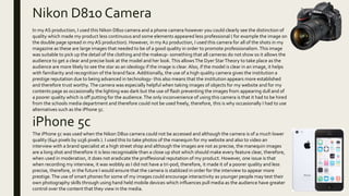 Nikon D810 Camera
iPhone 5c
In myAS production, I used this Nikon D810 camera and a phone camera however you could clearly see the distinction of
quality which made my product less continuous and some elements appeared less professional ( for example the image on
the double page spread in myAS production). However, in my A2 production, I used this camera for all of the shots in my
magazine as these are large images that needed to be of a good quality in order to promote professionalism.This image
was suitable to pick up the detail of the clothing and the makeup- something that all cameras do not show so it allows the
audience to get a clear and precise look at the model and her look.This allowsThe Dyer StarTheory to take place as the
audience are more likely to see the star as an ideology if the image is clear. Also, if the model is clear in an image, it helps
with familiarity and recognition of the brand face. Additionally, the use of a high quality camera gives the institution a
prestige reputation due to being advanced in technology- this also means that the institution appears more established
and therefore trust worthy. The camera was especially helpful when taking images of objects for my website and for my
contents page as occasionally the lighting was dark but the use of flash preventing the images from appearing dull and of
a poorer quality which is off putting for the audience.The only inconvenience of using this camera is that it had to be hired
from the schools media department and therefore could not be used freely, therefore, this is why occasionally I had to use
alternatives such as the iPhone 5c.
The iPhone 5c was used when the Nikon D810 camera could not be accessed and although the camera is of a much lower
quality (640 pixels by 1136 pixels ). I used this to take photos of the manequin for my website and also to video an
interview with a brand specialist at a high street shop and although the images are not as precise, the manequin images
are a long shot and therefore it is less recognisable than a close up shot which should make every feature clear, therefore,
when used in moderation, it does not eradicate the proffesional reputation of my product. However, one issue is that
when recording my interview, it was wobbly as I did not have a tri-pod, therefore, it made it of a poorer quality and less
precise, therefore, in the future I would ensure that the camera is stablized in order for the interview to appear more
prestige.The use of smart phones for some of my images could encourage interactivity as younger people may test their
own photography skills through using hand held mobile devices which influences pull media as the audience have greater
control over the content that they view in the media.
 