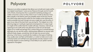 Polyvore
Polyvore is an online scrapbook that allows you to build and create outfits
on a digital mood board. I came across Polyvore through word of mouth
with a friend, showing how this is a powerful marketing strategy as it
makes consumers curious so they check it out in order to discover more.
Many people in the fashion pack are probably aware of this but I found
this useful when planning the outfits for the models as the clothing was
easily accessible and even though not every single item was the same, it
gave me an idea of the look that I was aiming for.This helped me in the
planning stage as I could get organised and prepared as it is easy to get
an insight of the outfits that the models will wear. However, I did end up
opposing to one outfit which was planned as it did not suit the body
shape of my model and perhaps this is where Polyvore is at fault because
although you can see the outfits, clothing looks different on women with
different body shapes, something I did not take into account when
planning. In the future, I would ask the models on the types of clothing
they usually wear and feel comfortable in, in order to make sure it suits
individual tastes and will feel more appropriate and also research more
into body shapes as some clothing is more likely to suit ‘petite’ women
opposed to ‘hourglass’.
 