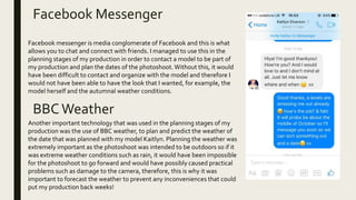Facebook Messenger
BBCWeather
Facebook messenger is media conglomerate of Facebook and this is what
allows you to chat and connect with friends. I managed to use this in the
planning stages of my production in order to contact a model to be part of
my production and plan the dates of the photoshoot.Without this, it would
have been difficult to contact and organize with the model and therefore I
would not have been able to have the look that I wanted, for example, the
model herself and the autumnal weather conditions.
Another important technology that was used in the planning stages of my
production was the use of BBC weather, to plan and predict the weather of
the date that was planned with my model Kaitlyn. Planning the weather was
extremely important as the photoshoot was intended to be outdoors so if it
was extreme weather conditions such as rain, it would have been impossible
for the photoshoot to go forward and would have possibly caused practical
problems such as damage to the camera, therefore, this is why it was
important to forecast the weather to prevent any inconveniences that could
put my production back weeks!
 