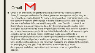Gmail
■ Gmail is an online emailing software and it allowed you to contact others
through messages and unlike Facebook, you can message anyone ( as long as
you know their email address). As many institutions show their email address on
the ‘contact’ hyperlink of their page it means that this is accessible to people
that want to find out information ( like myself). I used Gmail to contact Style
Birmingham, a regional magazine based in Birmingham and I emailed them
asking for advice on how to make my product catered to my Leicester audience
and how to become successful. Not only is this beneficial as it allows me to gain
expertise advise but it also means that I have made a crucial link to a
neighbouring magazine which makes the product feel more established and in
the future, this could perhaps lead to a convergence, for example, Birmingham
Style and Grace Magazine £2, like how Heat magazine and Closer do these deals
for example, Buy one get 1 free.Therefore, it would attract a wider
demographic and allow my institution to become more recognisable and
popular.
 