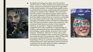 ■ As digital technology has taken over the world in
which we live in, it has created more opportunities for
niche, unknown businesses to become recognisable
in the media industry. It is argued that greater access
to professional cameras, social media and marketing
software is created a PULL MEDIA.This is the idea
that the audience are free to choose what is seen in
the media opposed to PUSH MEDIA which is the idea
that the media content that we consume is controlled
by mainstream products by huge corporations. For
example, pull media content includes an independent
film ‘The Hunt for Gollum’ which was created by only
using hand held devices and also in the magazine
industry, an example is ‘Pigeons and Peacocks’
magazine which was created by London College of
Fashion, demonstrating how the availability of these
technologies creates greater diversity in the media
industry. Therefore, with this in mind, I have used
numerous technologies when constructing, planning
and researching for my production. Many of the skills
have been transferred from AS, for example, my
knowledge of how to use Paint.net and presentation
software however I have also learnt how to construct
a website from scratch which has been challenge in
attempting to this new technology.
 