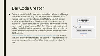Bar Code Creator
■ Every product that is for sale must have a bar code on it, although
this is certainly something that we never look at in detail, I still
wanted to create my own bar code so that my product looked
original and authentic and therefore must trust worthy to the
audience. Of course I could have copied and pasted the bar code
from google images however I felt that this was not creative and
lacked the individuality that a new magazine requires in order to
be respected by the audience.Therefore, I used a website called
Bar Codes Inc
(https://www.barcodesinc.com/generator/index.php) to achieve
this.This allowed me to create a bar code that does not fraud any
other company and this makes it feel like a realistic product for
sale.
 