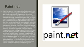 Paint.net
■ Paint.net was the most important software used in the
construction of my magazine and billboard. I used it to
edit my pictures through changing the brightness,
sharpness and also the filtration of the pictures and this
allowed the images to look polished and neat, to appear
more professional to the target audience. Additionally,
this was a lot simpler to use than PhotoShop so it was
less time consuming however I do think that PhotoShop
is more precise in their editing so in the future, I would
perhaps find ways that PhotoShop was more accessible
to make my images look more prestige. I also used this
software to construct my pages, through creating
magazine canvases and layering each image, this made
it easy to remove unwanted items without ruining the
entire look of the product, therefore, this awareness of
using layers allowed me to remain organised. As I used
this software last year in my AS production, I felt much
more confident with the navigation of the software
which meant that ( in my opinion) my production skills
have improved due to understanding the proportions,
colours and fonts that are suitable for magazines.
 