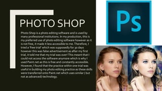 PHOTO SHOP
Photo Shop is a photo editing software and is used by
many professional institutions. In my production, this is
my preferred use of photo editing software however as it
is not free, it made it less accessible to me.Therefore, I
tried a ‘free trial’ which was supposedly for 30 days
however this was false advertisement as after my first
trial, it told me that my trial was over!This meant that I
could not access the software anymore which is why I
used Paint.net as this is free and constantly accessible.
However, I found that the practice within one trial was
useful in building my photo editing practice as these skills
were transferred onto Paint.net which uses similar ( but
not as advanced) technology.
 