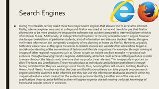 Search Engines
■ During my research period, I used these two major search engines that allowed me to access the internet.
Firstly, internet explorer was used at college and Firefox was used at home and I would argue that Firefox
allowed me to be more productive because the software was quicker compared to Internet Explorer which is
often slower to use.Additionally, at college ‘Internet Explorer’ is the only accessible search engine however
due to age constrictions of particular students, a lot of information and sites are blocked. Hence, this gave
me limited information so I completely a majority of my planning at home via Firefox. However, arguably
both sites were crucial as they gave me access to reliable sources and websites that allowed me to gain a
crucial understanding of the conventions of fashion and lifestyle magazines. For example, through looking at
images of other regional magazines such as ‘Dluxe’ to gain an insight into how to make my product look
exclusive through conveying that it is regional.Additionally, at home I could access clothing websites in order
to research about the latest trends to ensure that my product was relevant.This is especially important to
allowThe Uses and GratificationsTheory to take place as individuals can build personal identity through
feeling confident that they are wearing current trends, thus, boosting their self esteem, fulfilling Maslow’s
Hierarchy of Needs. Another way that the Uses and Gratifications theory can take place is because search
engines allow the audience to be informed and they can use this information to discuss an article within my
magazine/ website which means that the audiences personal identity ( another aim of the uses and
gratifications theory) can be fulfilled as they will appear superior due to knowing the latest knowledge of
trends and popular culture in Leicester.
 