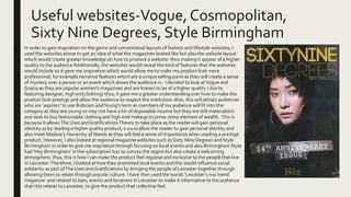 Useful websites-Vogue, Cosmopolitan,
Sixty Nine Degrees, Style Birmingham
■ In order to gain inspiration on the genre and conventional layouts of fashion and lifestyle websites, I
used the websites above to get an idea of what the magazines looked like but also the website layout
which would create greater knowledge on how to produce a website- thus making it appear of a higher
quality to the audienceAdditionally, the websites would reveal the kind of features that the websites
would include so it gave me inspiration which would allow me to make my product look more
professional, for example narrative features which are a unique selling point as they will create a sense
of mystery over a person or an event which draws the audience in. I decided to look atVogue and
Grazia as they are popular women’s magazines and are known to be of a higher quality ( due to
featuring designer, high end clothing) thus, it gave me a greater understanding over how to make the
product look prestige and allow the audience to respect the institution.Also, this will attract audiences
who are ‘aspirers’ to use Rubicam andYoung’s term as members of my audience will fit into this
category as they are young so may not have a lot of disposable income but they are still materialistic
and seek to buy fashionable clothing and high end makeup to prove some element of wealth. This is
because it allowsThe Uses andGratificationsTheory to take place as the reader will gain personal
identity as by reading a higher quality product, it would allow the reader to gain personal identity and
also meet Maslow’s Hierarchy of Needs as they will feel a sense of importance when reading a prestige
product. However, I also looked at regional magazine websites such as Sixty Nine Degrees and Style
Birmingham in order to give me inspiration through focusing on local events and also Birmingham Style
had ‘Hey Birmingham’ in the subscription box to convey the region but also create a welcoming
atmosphere, thus, this is how I can make the product feel regional and exclusive to the people that live
in Leicester.Therefore, I looked at how they promoted local events and this would influence social
solidarity as part ofThe Uses andGratifications by bringing the people of Leicester together through
allowing them to relate through popular culture. I have then used the words ‘Leicester’s no1 trend
magazine’ and related to bars, events and locations in Leicester to make it informative to the audience
that this relates to Leicester, to give the product that collective feel.
 