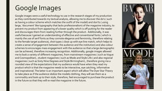 Google Images
Google images were a useful technology to use in the research stages of my production
as they contributed towards my textual analysis, allowing me to discover the do’s ( such
as having a colour scheme which matches the outfit of the model) and don’ts ( using
large, ‘document’ like typography that lacks professionalism) of the magazine industry, to
prevent my product from appearing of a lower quality which is off putting for the reader
and discourages them from reading further through the product. Additionally, it was
useful because I gained an understanding of effective and conventional fonts ( which is
mainly the use of serif fonts as they connote elegance and femininity, therefore relating
to the female target audience), shot types ( close up with eye line match, which helps to
create a sense of engagement between the audience and the institution) and also colour
schemes to encourages mass engagement with the audience so that a large demographic
can be achieved, therefore increasing recognition. Additionally, google images allowed
me to look a variety of different magazines, from mainstream magazines ( such asVogue
and Cosmopolitan) , student magazines ( such as Mode and Style Life ) and also regional
magazines ( such as Sixty Nine Degrees and Style Birmingham) , therefore giving me a
rounded view of the expectations that my audience would have when they read my
product which is that the magazine needs to be interactive, eye catching, informative
and inspirational. The latter is an important aspect which will allowThe Dyer StarTheory
to take place as if the audience idolize the models clothing, they will see them as a
commodity and look up to their style, therefore, feel encouraged to purchase the product
in the future so that they will re-read the magazine in the future.
 