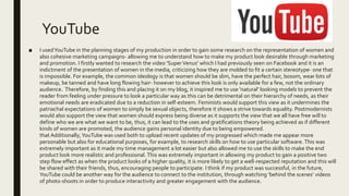 YouTube
■ I usedYouTube in the planning stages of my production in order to gain some research on the representation of women and
also cohesive marketing campaigns- allowing me to understand how to make my product look desirable through marketing
and promotion. I firstly wanted to research the video 'SuperVenus' which I had previously seen on Facebook and it is an
indictment of the presentation of women in the media, criticizing how they are molded to fit a certain stereotype- one that
is impossible. For example, the common ideology is that women should be slim, have the perfect hair, bosom, wear lots of
makeup, be tanned and have long flowing hair- however to achieve this look is only available for a few, not the ordinary
audience. Therefore, by finding this and placing it on my blog, it inspired me to use 'natural' looking models to prevent the
reader from feeling under pressure to look a particular way as this can be detrimental on their hierarchy of needs, as their
emotional needs are eradicated due to a reduction in self-esteem. Feminists would support this view as it undermines the
patriachal expectations of women to simply be sexual objects, therefore it shows a strive towards equality. Postmodernists
would also support the view that women should express being diverse as it supports the view that we all have free will to
define who we are what we want to be, thus, it can lead to the uses and gratifications theory being achieved as if different
kinds of women are promoted, the audience gains personal identity due to being empowered.
that Additionally,YouTube was used both to upload recent updates of my progressed which made me appear more
personable but also for educational purposes, for example, to research skills on how to use particular software. This was
extremely important as it made my time management a lot easier but also allowed me to use the skills to make the end
product look more realistic and professional. This was extremely important in allowing my product to gain a positive two
step flow effect as when the product looks of a higher quality, it is more likely to get a well-respected reputation and this will
be shared with their friends, thus, encouraging people to participate. I think if my product was successful, in the future,
YouTube could be another way for the audience to connect to the institution, through watching ‘behind the scenes’ videos
of photo-shoots in order to produce interactivity and greater engagement with the audience.
 
