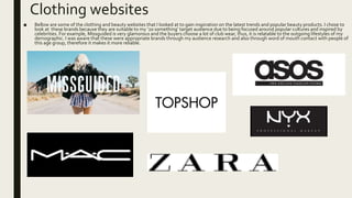 Clothing websites
■ Bellow are some of the clothing and beauty websites that I looked at to gain inspiration on the latest trends and popular beauty products. I chose to
look at these brands because they are suitable to my ‘20 something’ target audience due to being focused around popular cultures and inspired by
celebrities. For example, Missguided is very glamorous and the buyers choose a lot of club wear, thus, it is relatable to the outgoing lifestyles of my
demographic. I was aware that these were appropriate brands through my audience research and also through word of mouth contact with people of
this age group, therefore it makes it more reliable.
 
