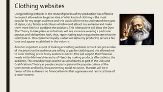 Clothing websites
Using clothing websites in the research process of my production was effective
because it allowed me to get an idea of what kinds of clothing is the most
popular for my target audience and this would allow me to understand the types
of styles, cuts, fabrics and colours which would attract my audience and make
them more likely to purchase the products.This is because it will allow the Dyer
StarTheory to take place as individuals will see someone wearing a particular
product and idolize their look, thus, repurchasing each magazine to see what the
latest look is.This consumer loyalty is what will allow my product to secure a fan
base and appear established in the industry.
Another important aspect of looking at clothing websites is that I can get an idea
of the price that the audience are willing to pay for clothing and this allowed me
to cater clothing prices to my audiences needs.This will support their financial
needs within Maslow’s Hierarchy of Needs by making products affordable to the
audience.This would perhaps lead to social solidarity as part of the Uses and
GratificationsTheory as people can participate in the popular culture of the
latest trends and looks, thus preventing social exclusion. Marxists will be in
favour of this as there is no financial barrier that oppresses and restricts those of
a lower income.
 