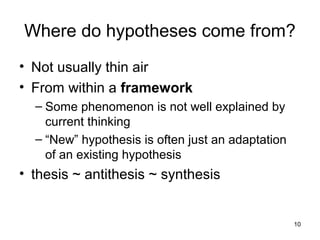 10
Where do hypotheses come from?
• Not usually thin air
• From within a framework
– Some phenomenon is not well explained by
current thinking
– “New” hypothesis is often just an adaptation
of an existing hypothesis
• thesis ~ antithesis ~ synthesis
 