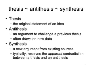 11
thesis ~ antithesis ~ synthesis
• Thesis
– the original statement of an idea
• Antithesis
– an argument to challenge a previous thesis
– often draws on new data
• Synthesis
– a new argument from existing sources
– typically, resolves the apparent contradiction
between a thesis and an antithesis
 