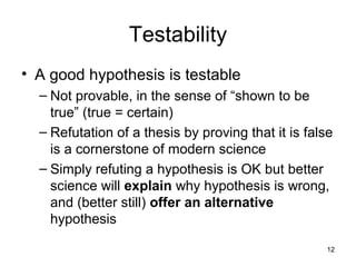 12
Testability
• A good hypothesis is testable
– Not provable, in the sense of “shown to be
true” (true = certain)
– Refutation of a thesis by proving that it is false
is a cornerstone of modern science
– Simply refuting a hypothesis is OK but better
science will explain why hypothesis is wrong,
and (better still) offer an alternative
hypothesis
 