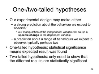 14
One-/two-tailed hypotheses
• Our experimental design may make either
– a strong prediction about the behaviour we expect to
observe:
• our manipulation of the independent variable will cause a
specific change in the dependent variable
– a prediction about a range of behaviours we expect to
observe, typically perhaps two
• One-tailed hypothesis: statistical significance
means expected result was found
• Two-tailed hypothesis: only need to show that
the different results are statistically significant
 