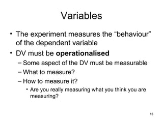 15
Variables
• The experiment measures the “behaviour”
of the dependent variable
• DV must be operationalised
– Some aspect of the DV must be measurable
– What to measure?
– How to measure it?
• Are you really measuring what you think you are
measuring?
 