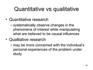 16
Quantitative vs qualitative
• Quantitative research
– systematically observe changes in the
phenomena of interest while manipulating
what are believed to be causal influences
• Qualitative research
– may be more concerned with the individual’s
personal experiences of the problem under
study
 
