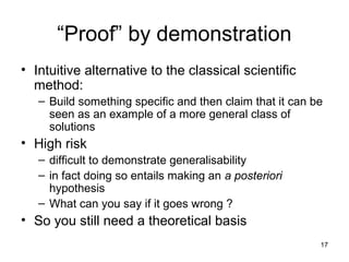 17
“Proof” by demonstration
• Intuitive alternative to the classical scientific
method:
– Build something specific and then claim that it can be
seen as an example of a more general class of
solutions
• High risk
– difficult to demonstrate generalisability
– in fact doing so entails making an a posteriori
hypothesis
– What can you say if it goes wrong ?
• So you still need a theoretical basis
 