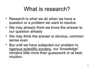 3
What is research?
• Research is what we do when we have a
question or a problem we want to resolve
• We may already think we know the answer to
our question already
• We may think the answer is obvious, common
sense even
• But until we have subjected our problem to
rigorous scientific scrutiny, our 'knowledge'
remains little more than guesswork or at best,
intuition.
 