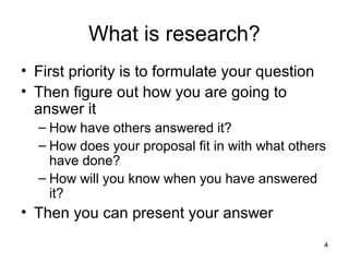 4
What is research?
• First priority is to formulate your question
• Then figure out how you are going to
answer it
– How have others answered it?
– How does your proposal fit in with what others
have done?
– How will you know when you have answered
it?
• Then you can present your answer
 