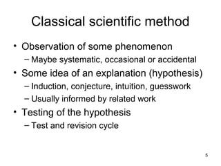 5
Classical scientific method
• Observation of some phenomenon
– Maybe systematic, occasional or accidental
• Some idea of an explanation (hypothesis)
– Induction, conjecture, intuition, guesswork
– Usually informed by related work
• Testing of the hypothesis
– Test and revision cycle
 