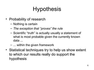 6
Hypothesis
• Probability of research
– Nothing is certain
– The exception that “proves” the rule
– Scientific “truth” is actually usually a statement of
what is most probable given the currently known
data ...
– ... within the given framework
• Statistical techniques try to help us show extent
to which our results really do support the
hypothesis
 