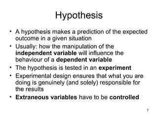7
Hypothesis
• A hypothesis makes a prediction of the expected
outcome in a given situation
• Usually: how the manipulation of the
independent variable will influence the
behaviour of a dependent variable
• The hypothesis is tested in an experiment
• Experimental design ensures that what you are
doing is genuinely (and solely) responsible for
the results
• Extraneous variables have to be controlled
 
