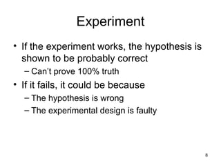 8
Experiment
• If the experiment works, the hypothesis is
shown to be probably correct
– Can’t prove 100% truth
• If it fails, it could be because
– The hypothesis is wrong
– The experimental design is faulty
 