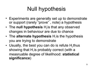 9
Null hypothesis
• Experiments are generally set up to demonstrate
or support (rarely “prove” , note) a hypothesis
• The null hypothesis H0 is that any observed
changes in behaviour are due to chance
• The alternate hypothesis H1 is the hypothesis
you are trying to demonstrate
• Usually, the best you can do is refute H0 thus
showing that H1 is probably correct (with a
measruable degree of likelihood: statistical
significance)
 