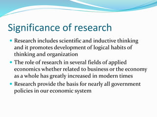 Significance of research
 Research includes scientific and inductive thinking
and it promotes development of logical habits of
thinking and organization
 The role of research in several fields of applied
economics whether related to business or the economy
as a whole has greatly increased in modern times
 Research provide the basis for nearly all government
policies in our economic system
 