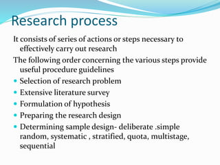 Research process
It consists of series of actions or steps necessary to
effectively carry out research
The following order concerning the various steps provide
useful procedure guidelines
 Selection of research problem
 Extensive literature survey
 Formulation of hypothesis
 Preparing the research design
 Determining sample design- deliberate .simple
random, systematic , stratified, quota, multistage,
sequential
 