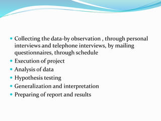  Collecting the data-by observation , through personal
interviews and telephone interviews, by mailing
questionnaires, through schedule
 Execution of project
 Analysis of data
 Hypothesis testing
 Generalization and interpretation
 Preparing of report and results
 