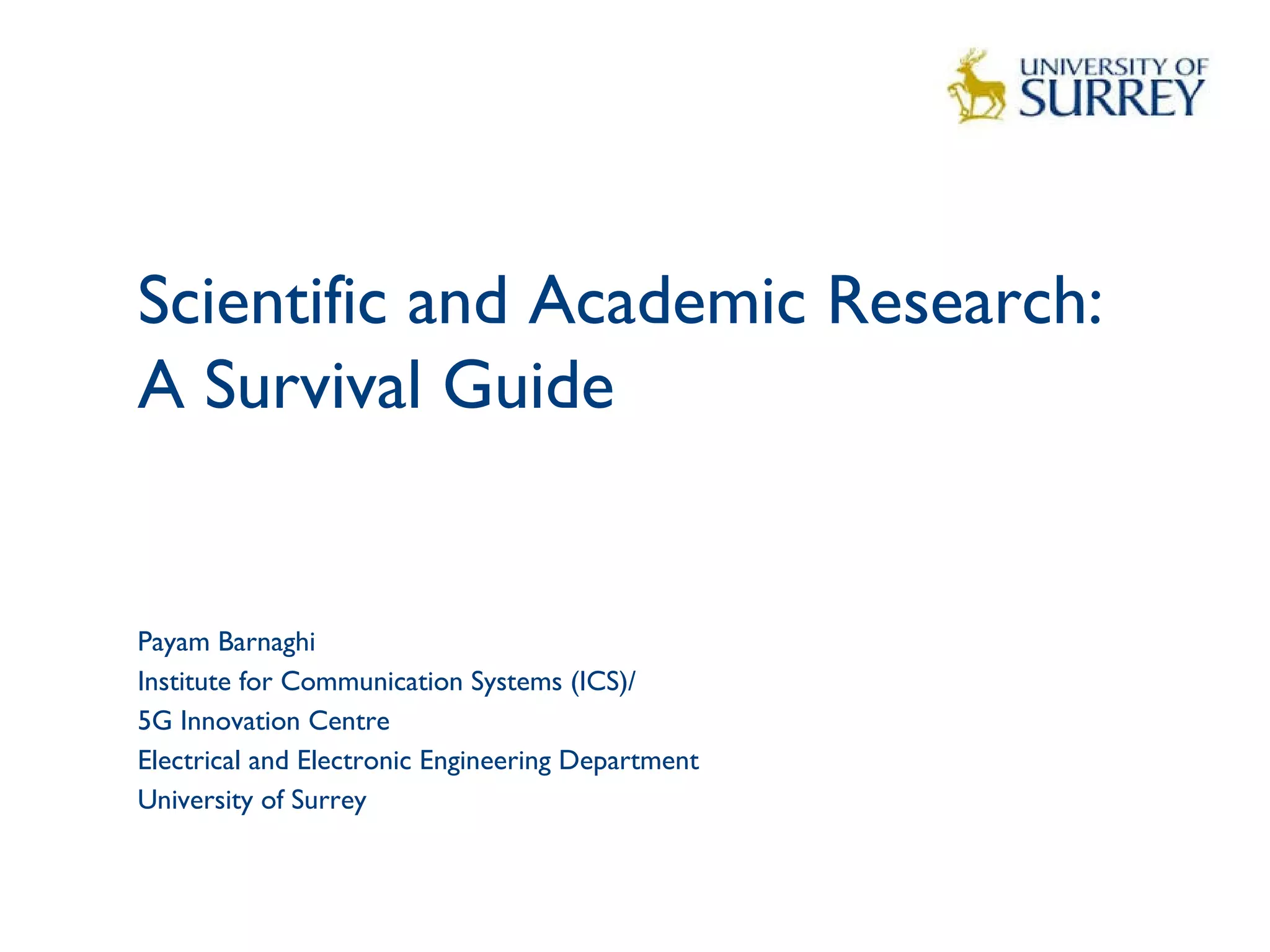 Scientific and Academic Research:
A Survival Guide 
1
Payam Barnaghi
Institute for Communication Systems (ICS)/
5G Innovation Centre
Electrical and Electronic Engineering Department
University of Surrey
 