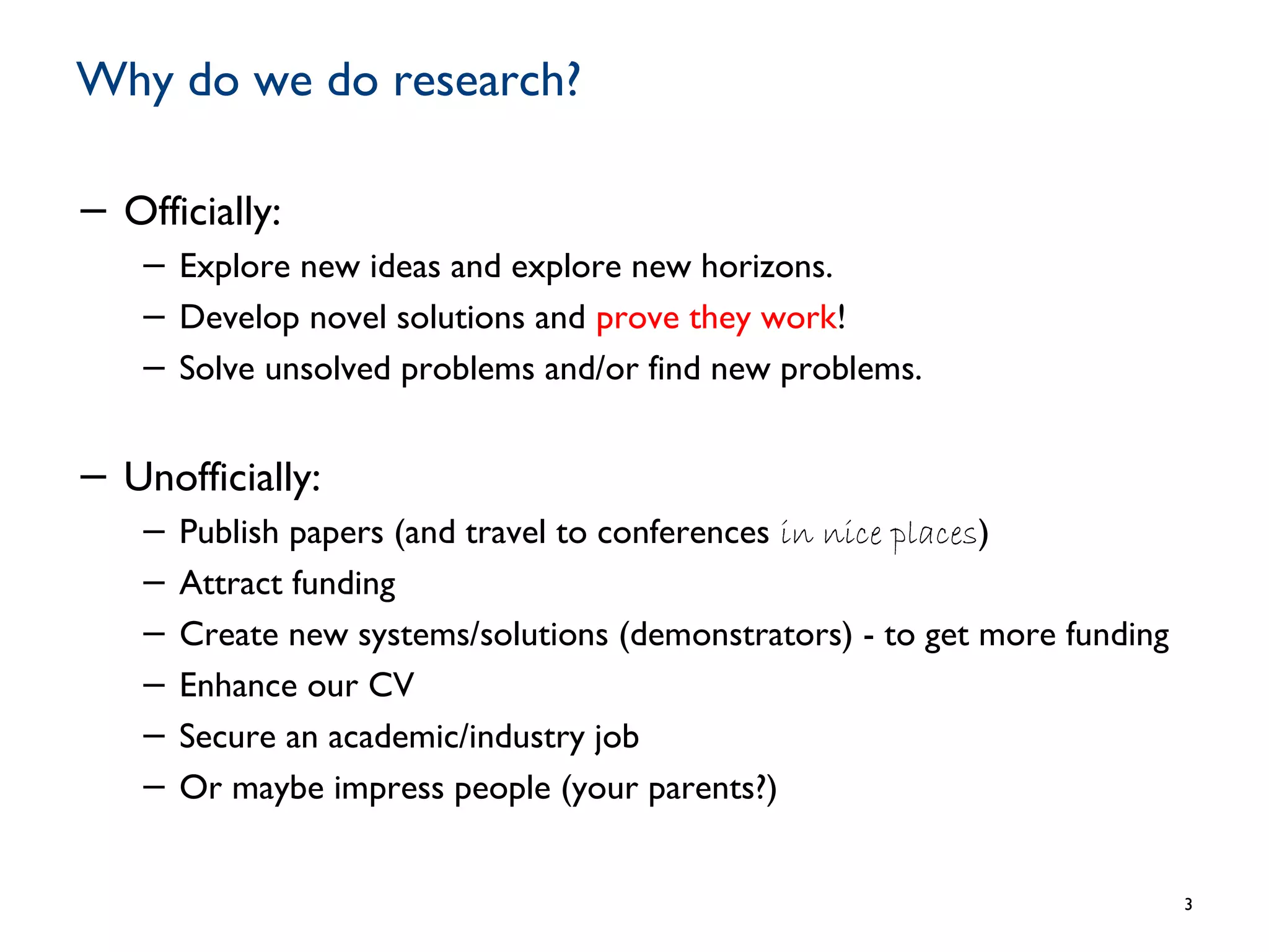 Why do we do research?
− Officially:
− Explore new ideas and explore new horizons.
− Develop novel solutions and prove they work!
− Solve unsolved problems and/or find new problems.
− Unofficially:
− Publish papers (and travel to conferences in nice places)
− Attract funding
− Create new systems/solutions (demonstrators) - to get more funding
− Enhance our CV
− Secure an academic/industry job
− Or maybe impress people (your parents?)
3
 