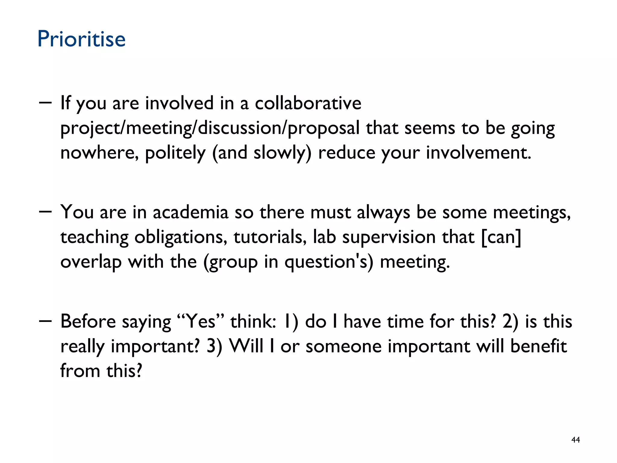 Prioritise
− If you are involved in a collaborative
project/meeting/discussion/proposal that seems to be going
nowhere, politely (and slowly) reduce your involvement.
− You are in academia so there must always be some meetings,
teaching obligations, tutorials, lab supervision that [can]
overlap with the (group in question's) meeting.
− Before saying “Yes” think: 1) do I have time for this? 2) is this
really important? 3) Will I or someone important will benefit
from this?
44
 